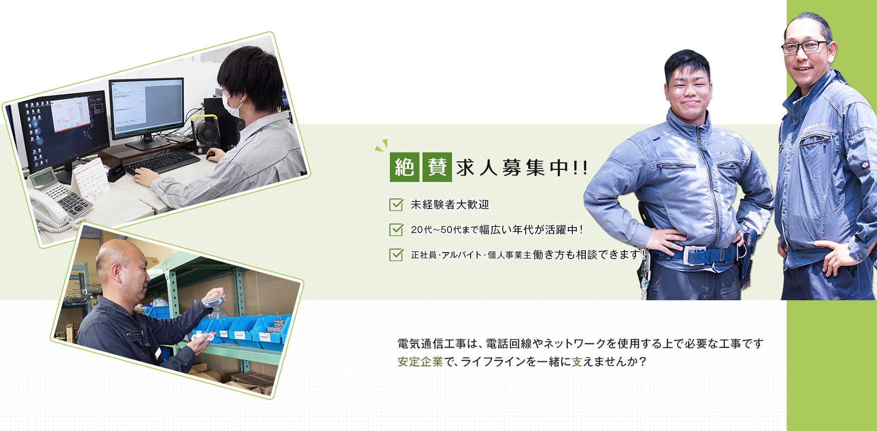 絶賛求人募集中！！ ✓未経験者大歓迎 ✓20代～50代まで幅広い年代が活躍中！ ✓正社員・アルバイト個人事業主 働き方も相談できます！ 電気通信工事は、電話回線やネットワークを使用する上で必要な工事です 安定企業で、ライフラインを一緒に支えませんか？